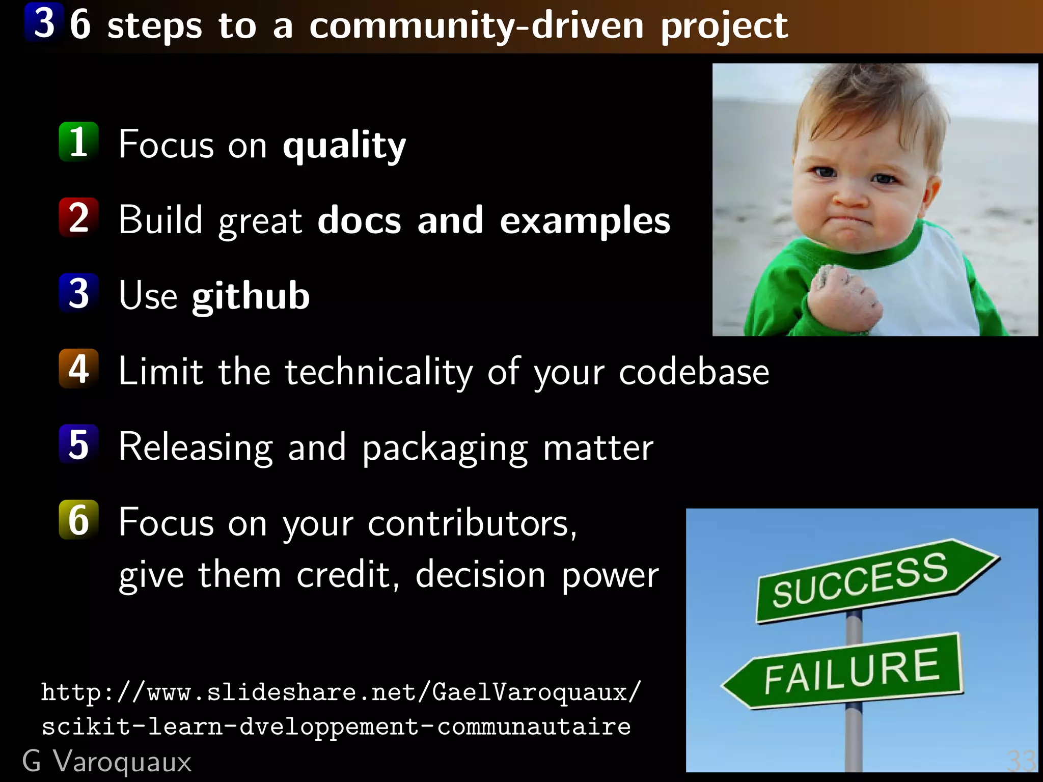 3 6 steps to a community-driven project
1 Focus on quality
2 Build great docs and examples
3 Use github
4 Limit the technicality of your codebase
5 Releasing and packaging matter
6 Focus on your contributors,
give them credit, decision power
http://www.slideshare.net/GaelVaroquaux/
scikit-learn-dveloppement-communautaire
G Varoquaux 33
 