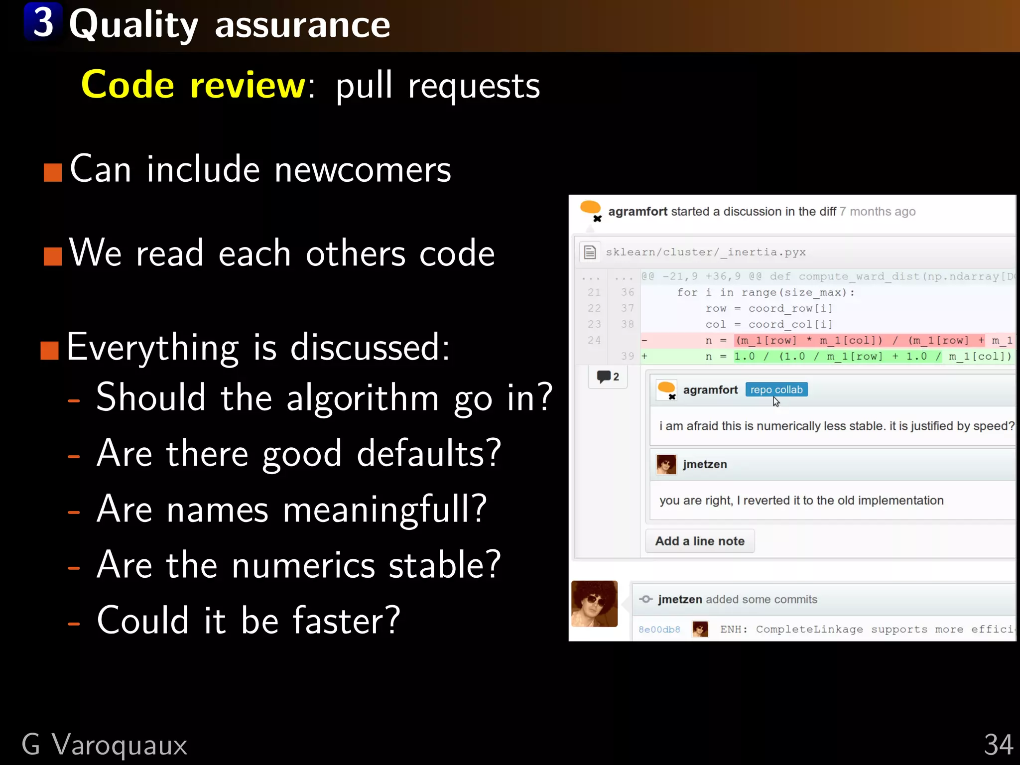 3 Quality assurance
Code review: pull requests
Can include newcomers
We read each others code
Everything is discussed:
- Should the algorithm go in?
- Are there good defaults?
- Are names meaningfull?
- Are the numerics stable?
- Could it be faster?
G Varoquaux 34
 