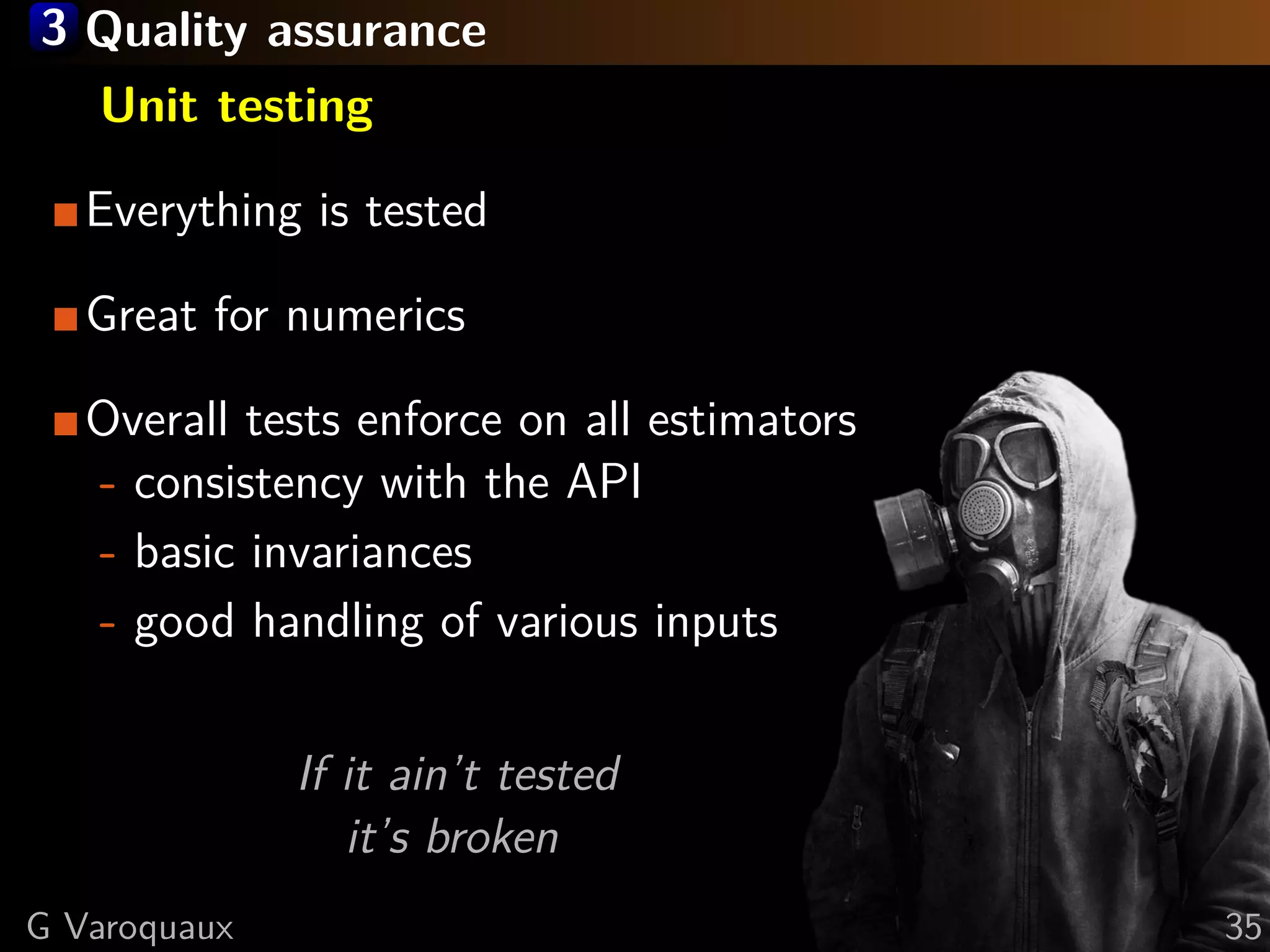 3 Quality assurance
Unit testing
Everything is tested
Great for numerics
Overall tests enforce on all estimators
- consistency with the API
- basic invariances
- good handling of various inputs
If it ain’t tested
it’s broken
G Varoquaux 35
 
