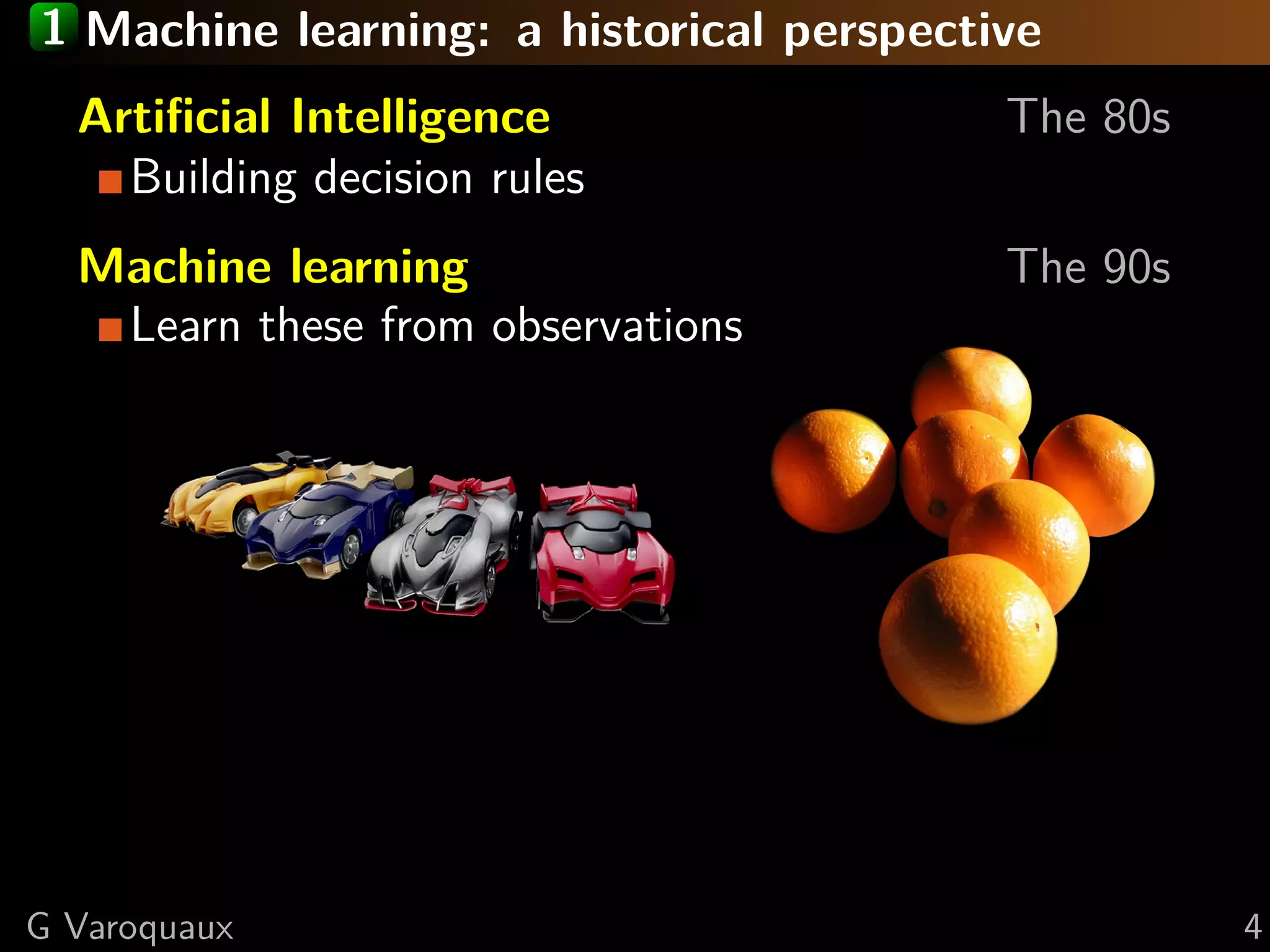 1 Machine learning: a historical perspective
Artiﬁcial Intelligence The 80s
Building decision rules
Machine learning The 90s
Learn these from observations
G Varoquaux 4
 