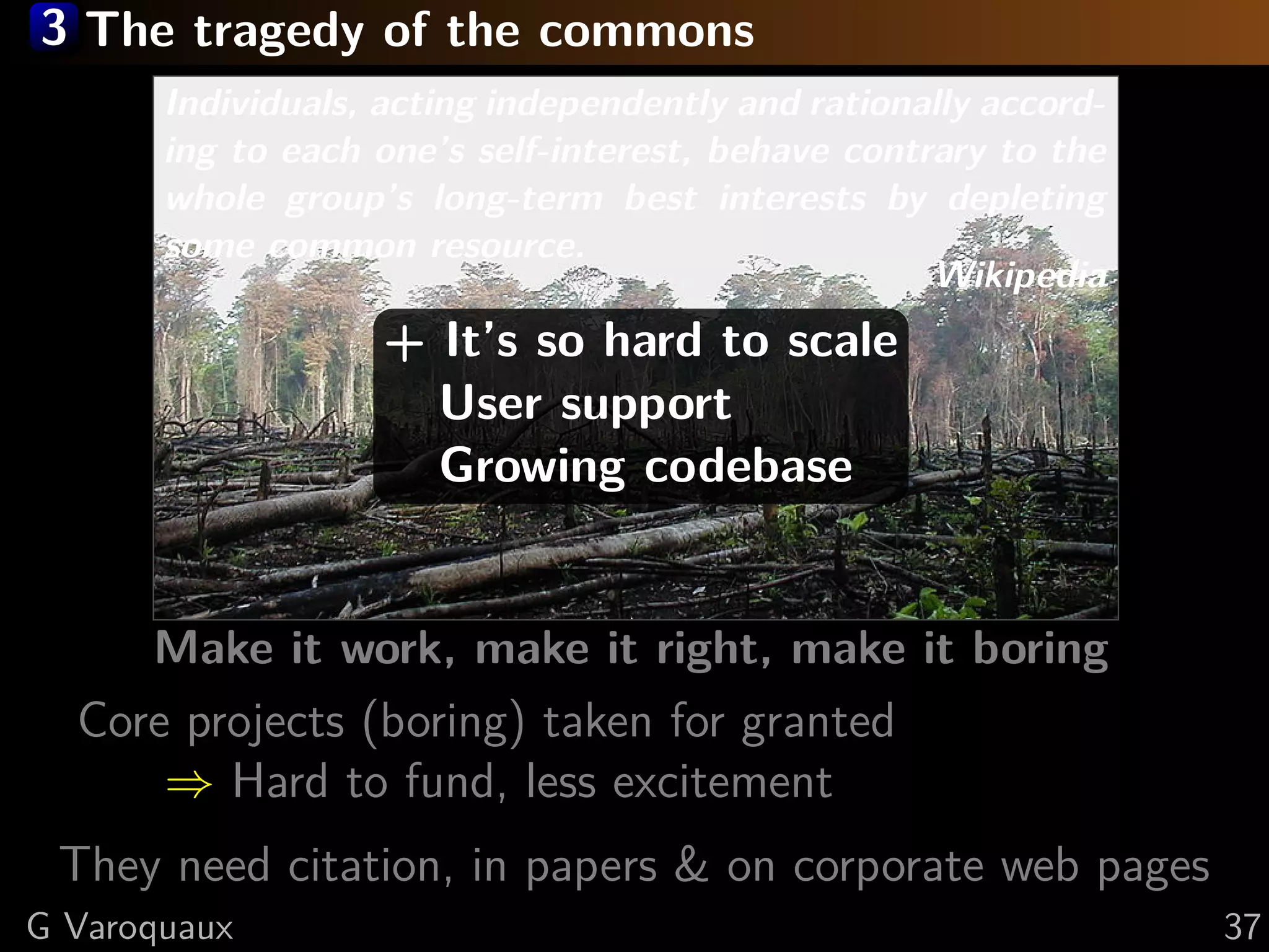 3 The tragedy of the commons
Individuals, acting independently and rationally accord-
ing to each one’s self-interest, behave contrary to the
whole group’s long-term best interests by depleting
some common resource.
Wikipedia
Make it work, make it right, make it boring
Core projects (boring) taken for granted
⇒ Hard to fund, less excitement
They need citation, in papers & on corporate web pages
+ It’s so hard to scale
User support
Growing codebase
G Varoquaux 37
 