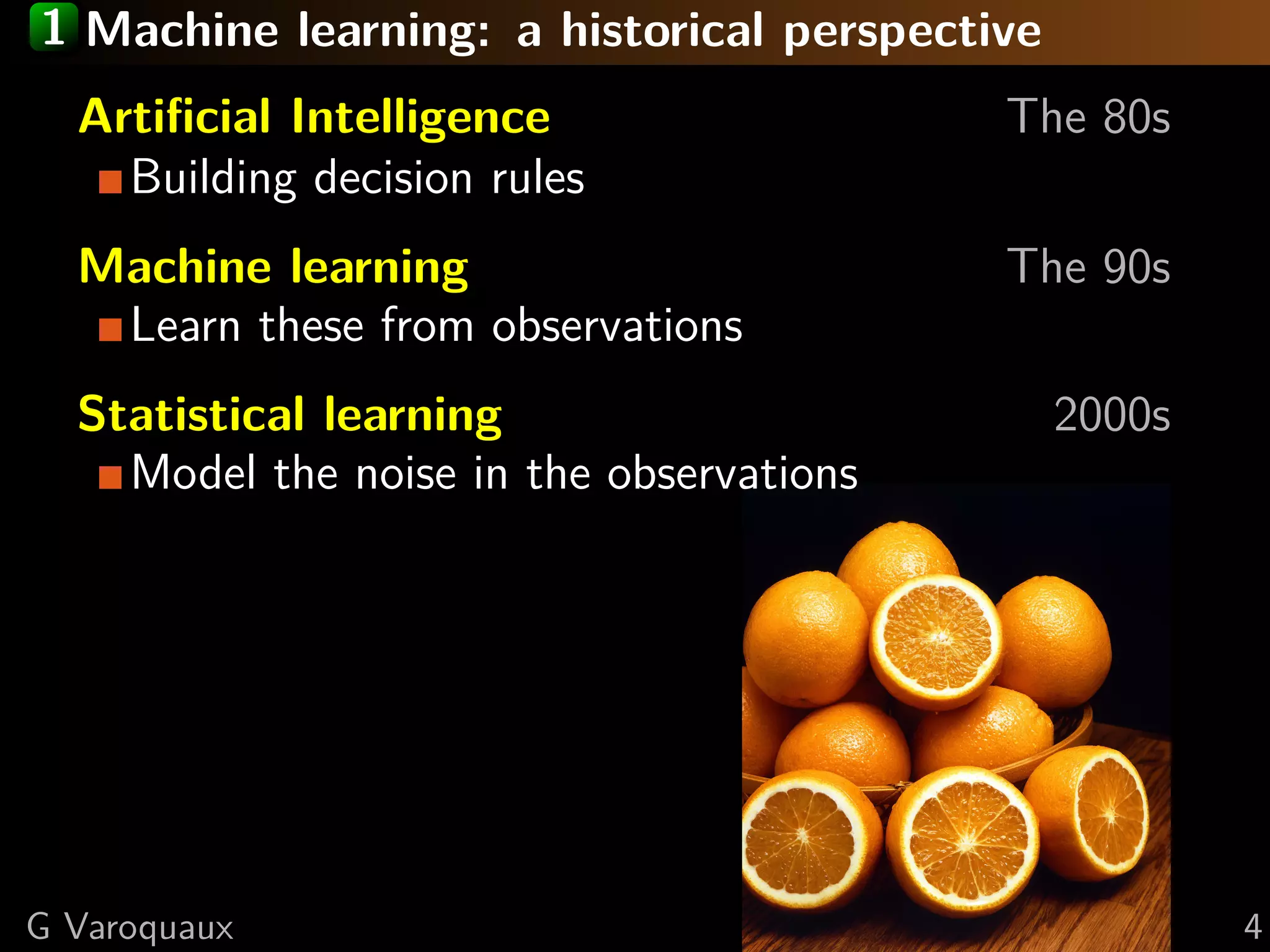 1 Machine learning: a historical perspective
Artiﬁcial Intelligence The 80s
Building decision rules
Machine learning The 90s
Learn these from observations
Statistical learning 2000s
Model the noise in the observations
G Varoquaux 4
 