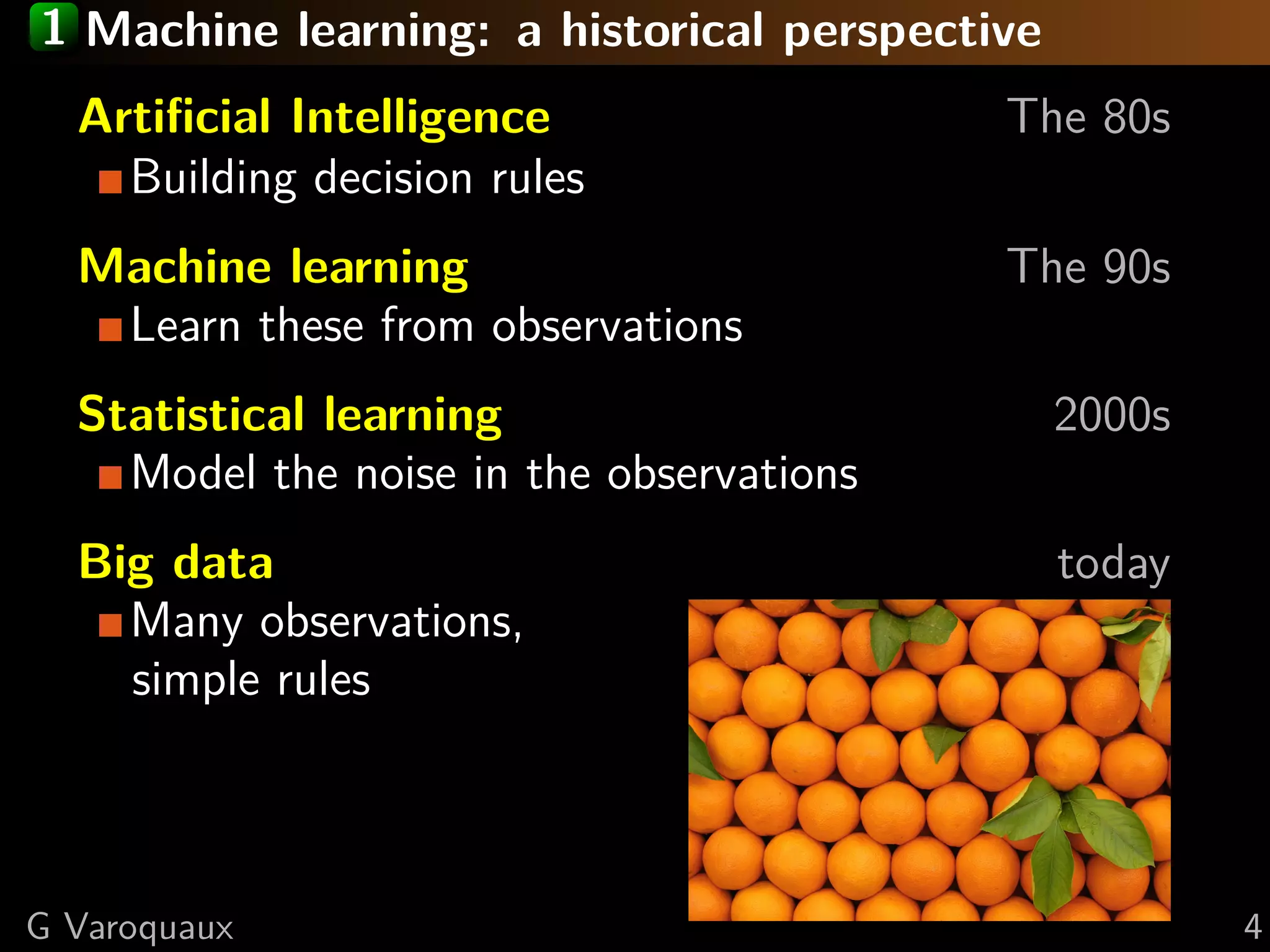 1 Machine learning: a historical perspective
Artiﬁcial Intelligence The 80s
Building decision rules
Machine learning The 90s
Learn these from observations
Statistical learning 2000s
Model the noise in the observations
Big data today
Many observations,
simple rules
G Varoquaux 4
 