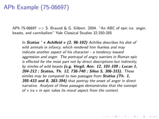.....
.
....
.
....
.
.....
.
....
.
....
.
....
.
.....
.
....
.
....
.
....
.
.....
.
....
.
....
.
....
.
.....
.
....
.
.....
.
....
.
....
.
APh Example (75-06697)
APh 75-06697 => S. Braund & G. Gilbert. 2004. “An ABC of epic ira: anger,
beasts, and cannibalism” Yale Classical Studies 32:250-285
In Statius ’ « Achilleid » (2, 96-102) Achilles describes his diet of
wild animals in infancy, which rendered him fearless and may
indicate another aspect of his character - a tendency toward
aggression and anger. The portrayal of angry warriors in Roman epic
is eﬀected for the most part not by direct descriptions but indirectly,
by similes of wild beasts (e.g. Vergil, Aen. 12, 101-109 ; Lucan 1,
204-212 ; Statius, Th. 12, 736-740 ; Silius 5, 306-315). These
similes may be compared to two passages from Statius (Th. 1,
395-433 and 8, 383-394) that portray the onset of anger in direct
narrative. Analysis of these passages demonstrates that the concept
of « ira » in epic takes its moral aspect from the context.
 