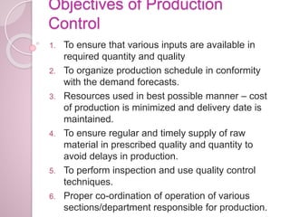 Objectives of Production
Control
1. To ensure that various inputs are available in
required quantity and quality
2. To organize production schedule in conformity
with the demand forecasts.
3. Resources used in best possible manner – cost
of production is minimized and delivery date is
maintained.
4. To ensure regular and timely supply of raw
material in prescribed quality and quantity to
avoid delays in production.
5. To perform inspection and use quality control
techniques.
6. Proper co-ordination of operation of various
sections/department responsible for production.
 