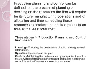 Production planning and control can be
defined as “the process of planning or
deciding on the resources the firm will require
for its future manufacturing operations and of
allocating and time scheduling these
resources to produce the desired products on
time at the least total cost”.
Three stages in Production Planning and Control
function are:
Planning - Choosing the best course of action among several
alternatives.
Operation- Execution as per plan
Control- Maintaining the performance by companies the actual
results with performance standards set and taking appropriate
corrective action if necessary to reduce variance.
 