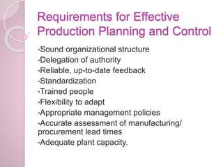 Requirements for Effective
Production Planning and Control
•Sound organizational structure
•Delegation of authority
•Reliable, up-to-date feedback
•Standardization
•Trained people
•Flexibility to adapt
•Appropriate management policies
•Accurate assessment of manufacturing/
procurement lead times
•Adequate plant capacity.
 