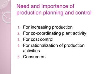 Need and Importance of
production planning and control
1. For increasing production
2. For co-coordinating plant activity
3. For cost control
4. For rationalization of production
activities
5. Consumers
 