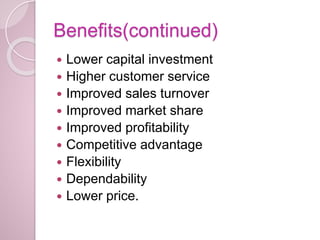 Benefits(continued)
 Lower capital investment
 Higher customer service
 Improved sales turnover
 Improved market share
 Improved profitability
 Competitive advantage
 Flexibility
 Dependability
 Lower price.
 