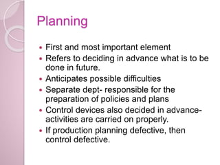 Planning
 First and most important element
 Refers to deciding in advance what is to be
done in future.
 Anticipates possible difficulties
 Separate dept- responsible for the
preparation of policies and plans
 Control devices also decided in advance-
activities are carried on properly.
 If production planning defective, then
control defective.
 
