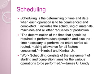 Scheduling
 Scheduling is the determining of time and date
when each operation is to be commenced and
completed. It includes the scheduling of materials,
machines and all other requisites of production.
 “The determination of the time that should be
required to perform each operation and also the
time necessary to perform the entire series as
routed, making allowance for all factors
concerned.”—Kimball and Kimball Jr.
 “Work Scheduling consists of the assignment of
starting and completion times for the various
operations to be performed.”—James C. Lundy
 