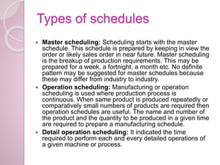 Types of schedules
 Master scheduling: Scheduling starts with the master
schedule. This schedule is prepared by keeping in view the
order or likely sales order in near future. Master scheduling
is the breakup of production requirements. This may be
prepared for a week, a fortnight, a month etc. No definite
pattern may be suggested for master schedules because
these may differ from industry to industry.
 Operation scheduling: Manufacturing or operation
scheduling is used where production process is
continuous. When same product is produced repeatedly or
comparatively small numbers of products are required then
operation schedules are useful. The name and number of
the product and the quantity to be produced in a given time
are required to prepare a manufacturing schedule.
 Detail operation scheduling: It indicated the time
required to perform each and every detailed operations of
a given machine or process.
 