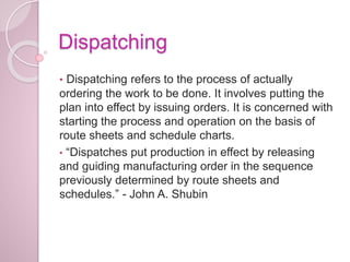 Dispatching
• Dispatching refers to the process of actually
ordering the work to be done. It involves putting the
plan into effect by issuing orders. It is concerned with
starting the process and operation on the basis of
route sheets and schedule charts.
• “Dispatches put production in effect by releasing
and guiding manufacturing order in the sequence
previously determined by route sheets and
schedules.” - John A. Shubin
 