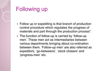 Following up
 Follow up or expediting is that branch of production
control procedure which regulates the progress of
materials and part through the production process".
 The function of follow-up is carried by ‘follow-up
men’. These men act as intermediaries between
various departments bringing about co-ordination
between them. ‘Follow-up men’ are also referred as
expeditors, ‘go-betweens’, ‘stock chasers’ and
‘progress-men’ etc.
 