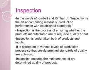 Inspection
•In the words of Kimball and Kimball Jr. “Inspection is
the art of comparing materials, product or
performance with established standards.”
• Inspection is the process of ensuring whether the
products manufactured are of requisite quality or not.
•Inspection is undertaken both of products and
inputs.
•It is carried on at various levels of production
process so that pre-determined standards of quality
are achieved.
•Inspection ensures the maintenance of pre-
determined quality of products.
 