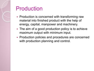 Production
 Production is concerned with transforming raw
material into finished product with the help of
energy, capital, manpower and machinery.
 The aim of a good production policy is to achieve
maximum output with minimum input.
 Production policies and procedures are concerned
with production planning and control.
 