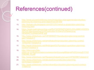 References(continued)
12. http://www.yourarticlelibrary.com/production-management/production-
planning-its-meaning-and-objectives/26168/
13. http://kalyan-city.blogspot.com/2012/01/what-is-production-planning-
meaning.html
14. https://www.welingkaronline.org/DLP/OPERATIONS%20%28REVISED%
29%20-Machineshop%20Production%20and%20planning-
HEMANT%20NAGARE.pdf
15. http://www.slideshare.net/VIP26082010/production-planning-control-
ppc?related=1
16. http://www.slideshare.net/amirthakarthi/production-planning-control-
15402497?related=2
17. http://www.slideshare.net/WelingkarDLP/product-operation-planning-
control?related=3
18. http://discovery.bits-
pilani.ac.in/dlpd/courses/coursecontent/courseMaterial%5Cmmzg511%5
CMOML18.pdf
19. http://www.slideshare.net/SwatanuSatpathy/group-8-8792098?related=2
20. http://www.slideshare.net/abubashars/production-planning-
controlppc?related=3
21. http://www.slideshare.net/laxmikantd/production-planning-and-control-
11495751
 