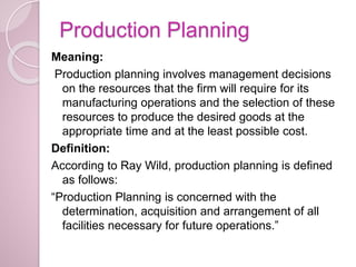 Production Planning
Meaning:
Production planning involves management decisions
on the resources that the firm will require for its
manufacturing operations and the selection of these
resources to produce the desired goods at the
appropriate time and at the least possible cost.
Definition:
According to Ray Wild, production planning is defined
as follows:
“Production Planning is concerned with the
determination, acquisition and arrangement of all
facilities necessary for future operations.”
 