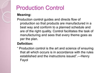 Production Control
Meaning:
Production control guides and directs flow of
production so that products are manufactured in a
best way and conform to a planned schedule and
are of the right quality. Control facilitates the task of
manufacturing and sees that every theme goes as
per the plan.
Definition:
“ Production control is the art and science of ensuring
that all which occurs is in accordance with the rules
established and the instructions issued”.—Henry
Fayol
 