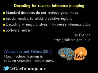 @GaelVaroquaux
Decoding for reverse-inference mapping
Standard decoders do not retrieve good maps
Spatial models to select predictive regions
Decoding + mega-analysis ⇒ reverse-inference atlas
Software: nilearn
In Python
http://nilearn.github.io
ni[Varoquaux and Thirion 2014]
How machine learning is
shaping cognitive neuroimaging
 