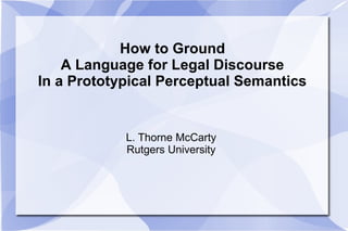 How to Ground
A Language for Legal Discourse
In a Prototypical Perceptual Semantics
L. Thorne McCarty
Rutgers University
 