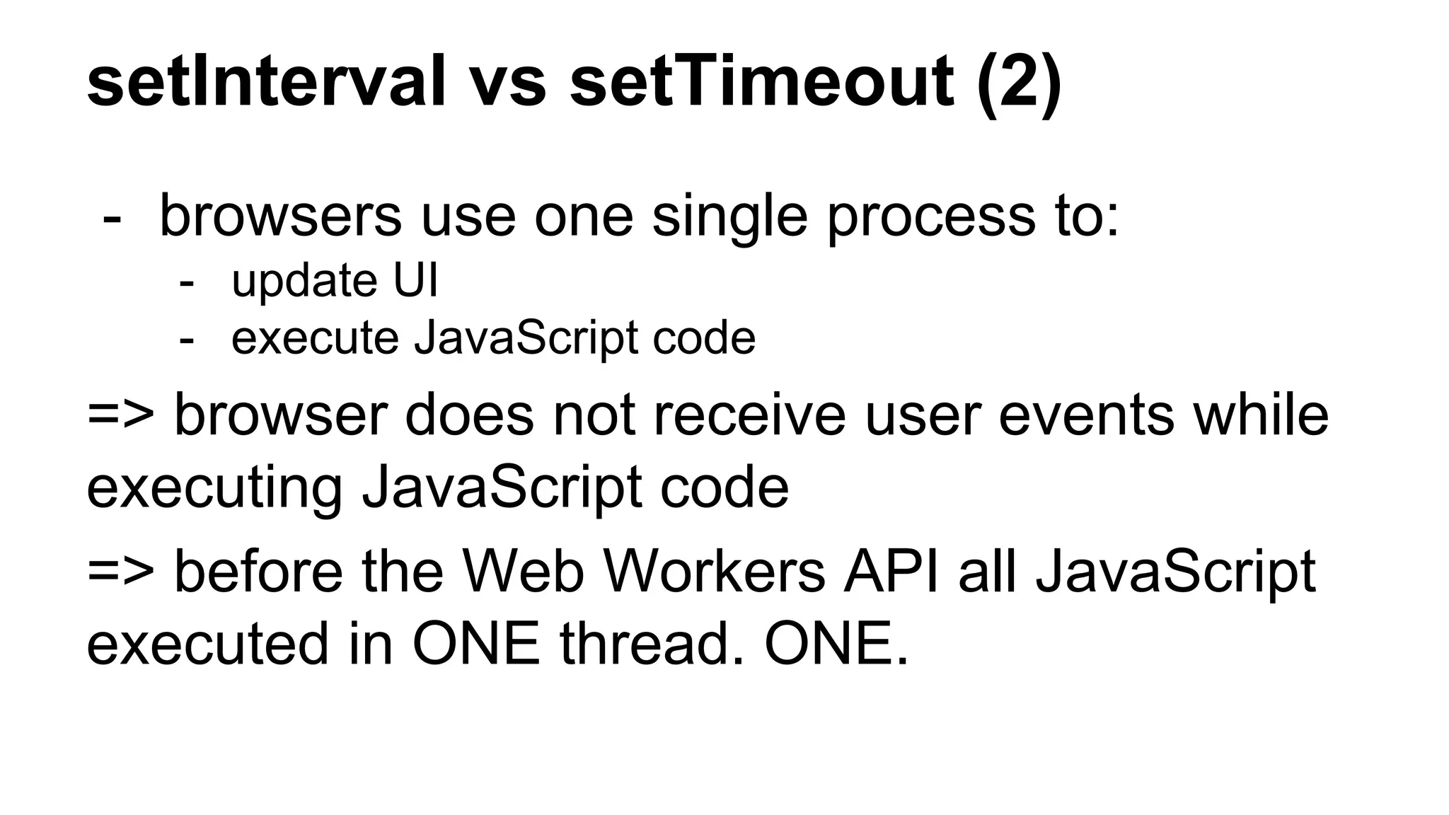 setInterval vs setTimeout (2)
- browsers use one single process to:
- update UI
- execute JavaScript code
=> browser does not receive user events while
executing JavaScript code
=> before the Web Workers API all JavaScript
executed in ONE thread. ONE.
 