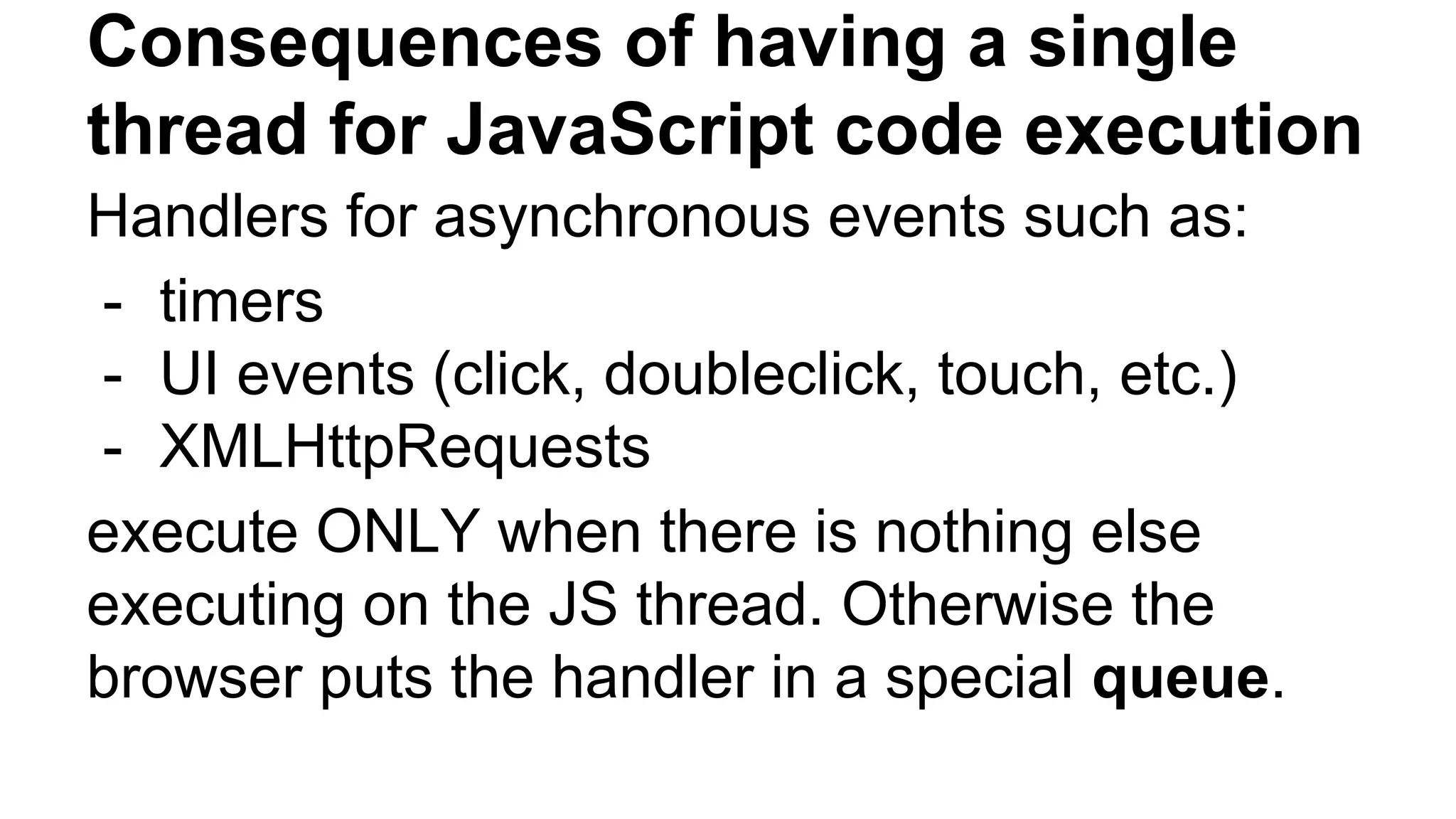Consequences of having a single
thread for JavaScript code execution
Handlers for asynchronous events such as:
- timers
- UI events (click, doubleclick, touch, etc.)
- XMLHttpRequests
execute ONLY when there is nothing else
executing on the JS thread. Otherwise the
browser puts the handler in a special queue.
 