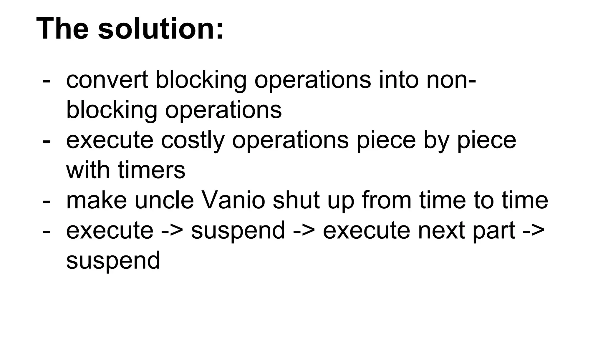 The solution:
- convert blocking operations into non-
blocking operations
- execute costly operations piece by piece
with timers
- make uncle Vanio shut up from time to time
- execute -> suspend -> execute next part ->
suspend
 