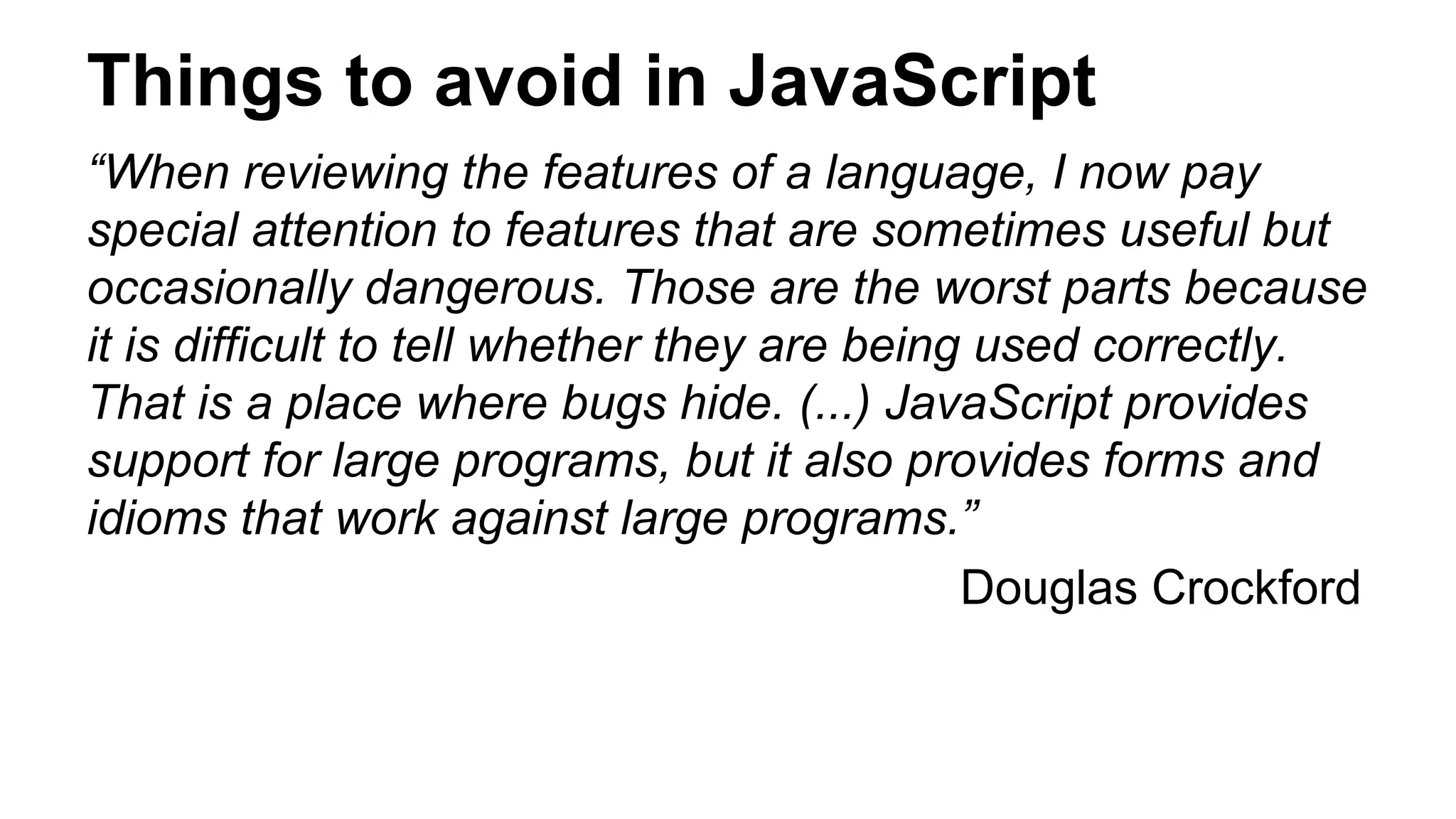 Things to avoid in JavaScript
“When reviewing the features of a language, I now pay
special attention to features that are sometimes useful but
occasionally dangerous. Those are the worst parts because
it is difficult to tell whether they are being used correctly.
That is a place where bugs hide. (...) JavaScript provides
support for large programs, but it also provides forms and
idioms that work against large programs.”
Douglas Crockford
 