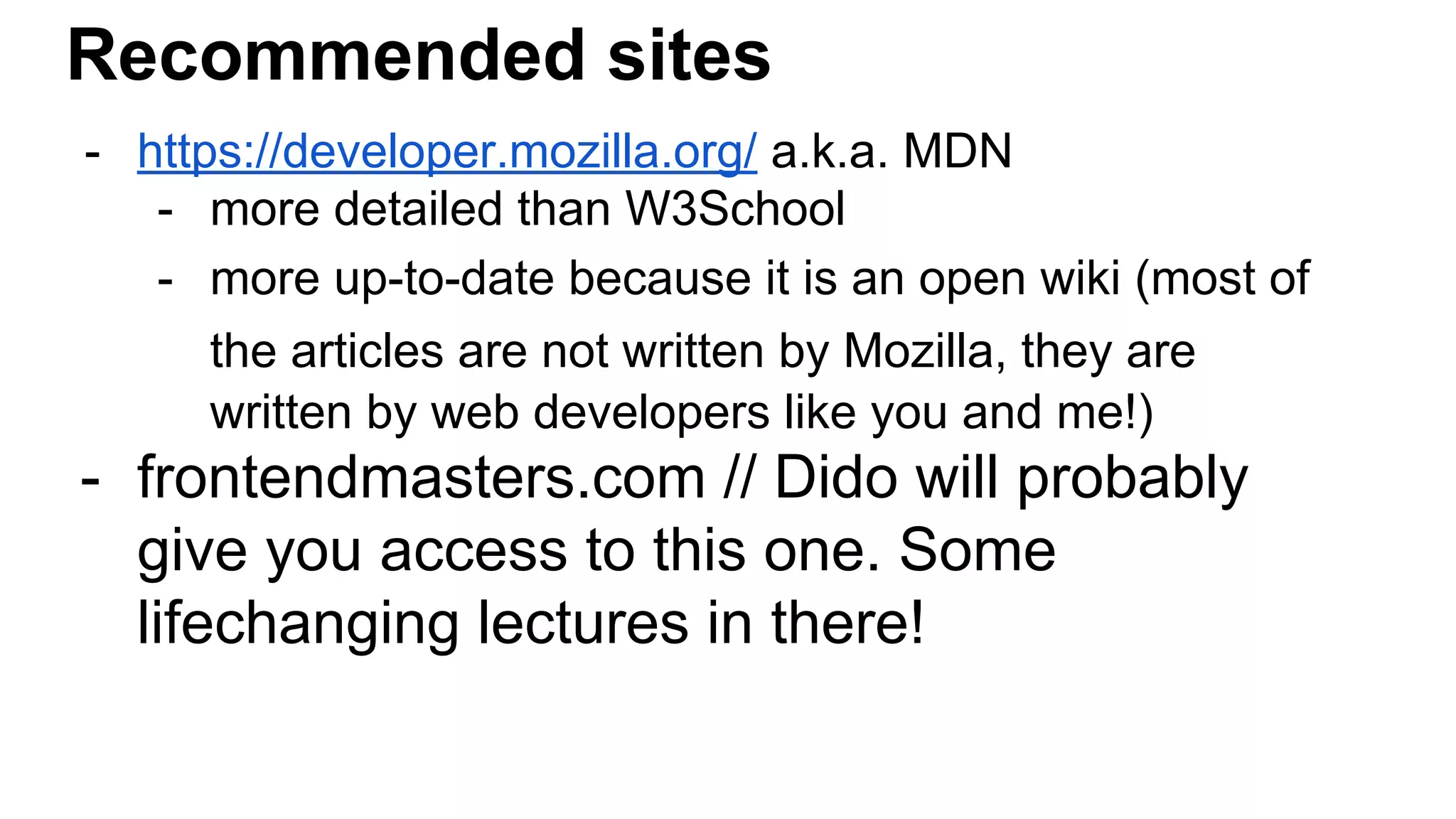 Recommended sites
- https://developer.mozilla.org/ a.k.a. MDN
- more detailed than W3School
- more up-to-date because it is an open wiki (most of
the articles are not written by Mozilla, they are
written by web developers like you and me!)
- frontendmasters.com // Dido will probably
give you access to this one. Some
lifechanging lectures in there!
 