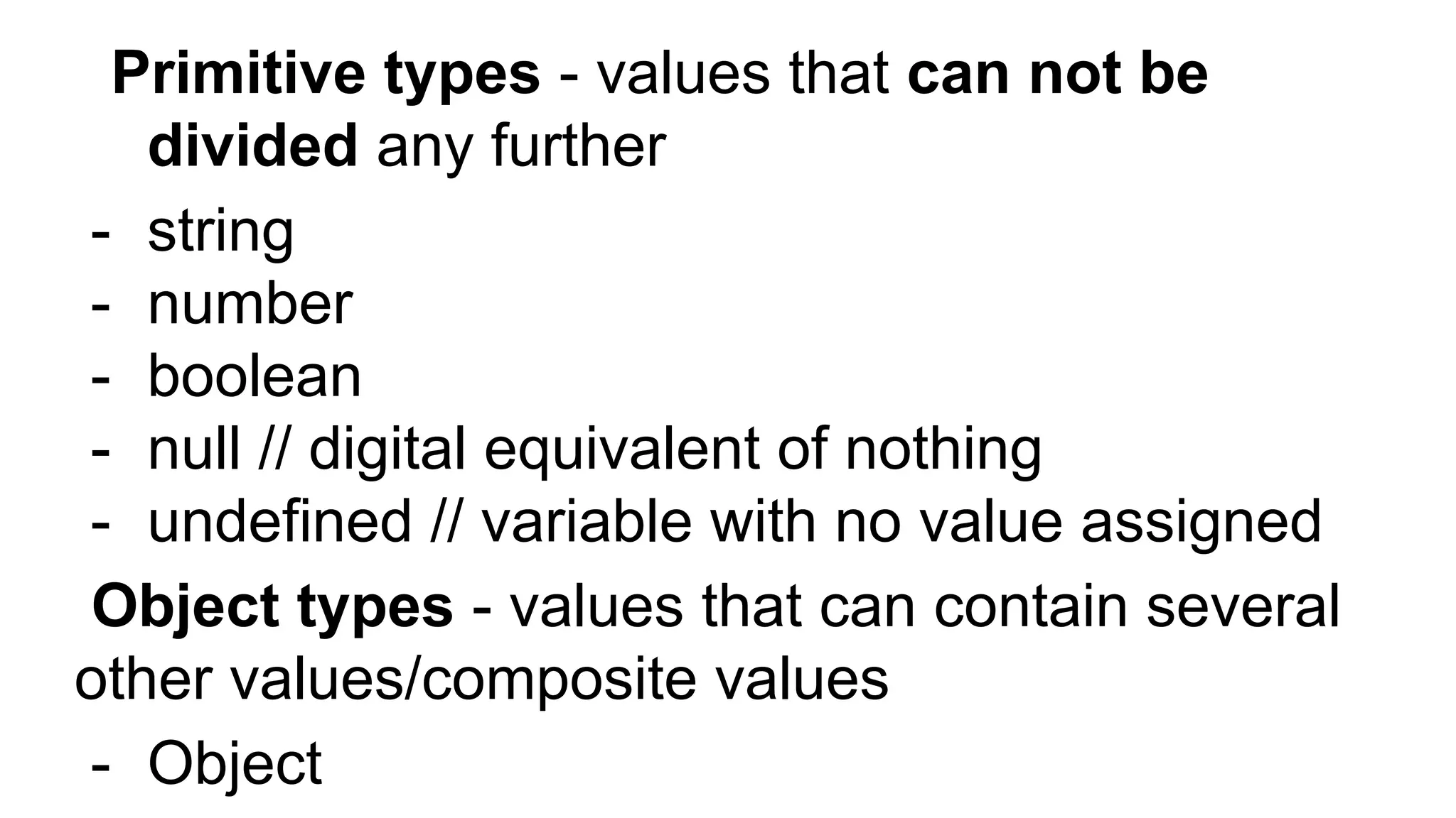 Primitive types - values that can not be
divided any further
- string
- number
- boolean
- null // digital equivalent of nothing
- undefined // variable with no value assigned
Object types - values that can contain several
other values/composite values
- Object
 
