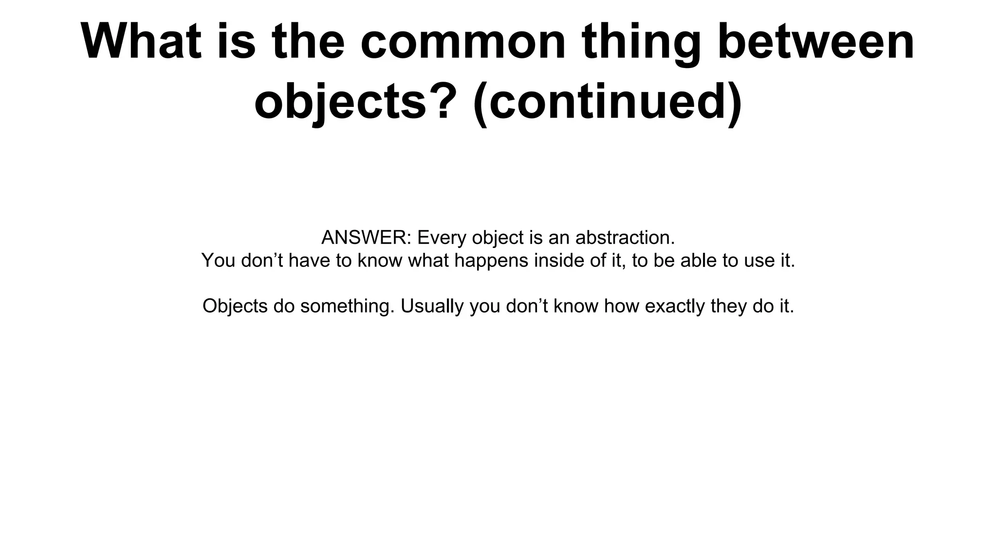 What is the common thing between
objects? (continued)
ANSWER: Every object is an abstraction.
You don’t have to know what happens inside of it, to be able to use it.
Objects do something. Usually you don’t know how exactly they do it.
 