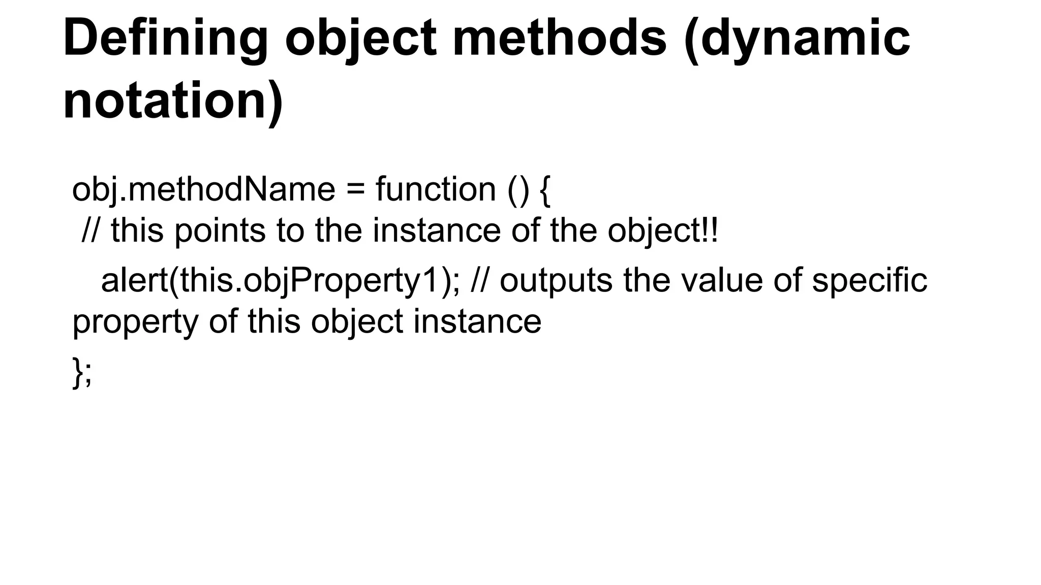 Defining object methods (dynamic
notation)
obj.methodName = function () {
// this points to the instance of the object!!
alert(this.objProperty1); // outputs the value of specific
property of this object instance
};
 