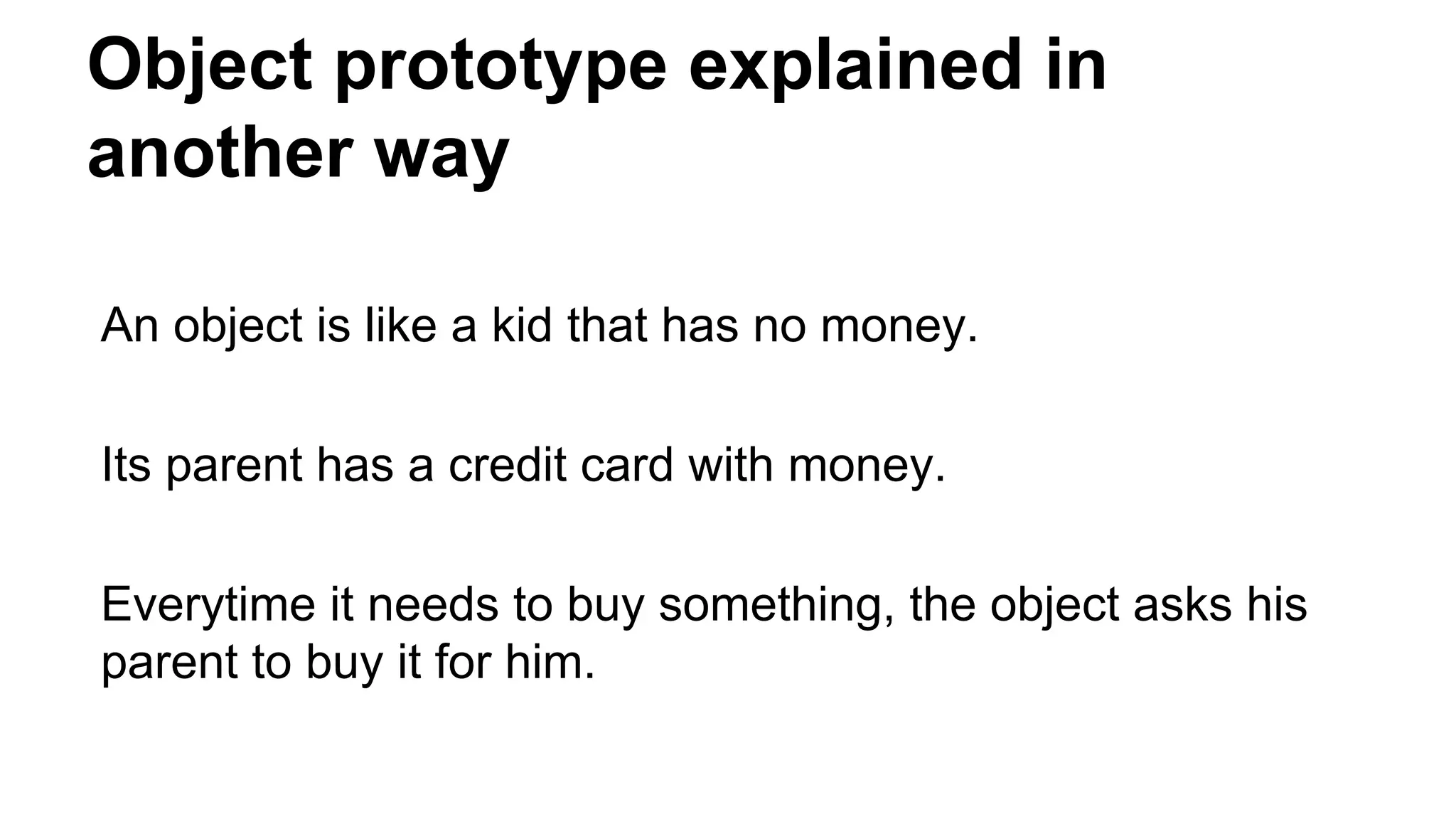 Object prototype explained in
another way
An object is like a kid that has no money.
Its parent has a credit card with money.
Everytime it needs to buy something, the object asks his
parent to buy it for him.
 