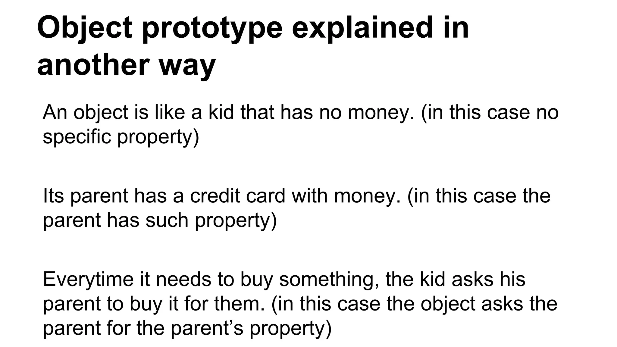 Object prototype explained in
another way
An object is like a kid that has no money. (in this case no
specific property)
Its parent has a credit card with money. (in this case the
parent has such property)
Everytime it needs to buy something, the kid asks his
parent to buy it for them. (in this case the object asks the
parent for the parent’s property)
 