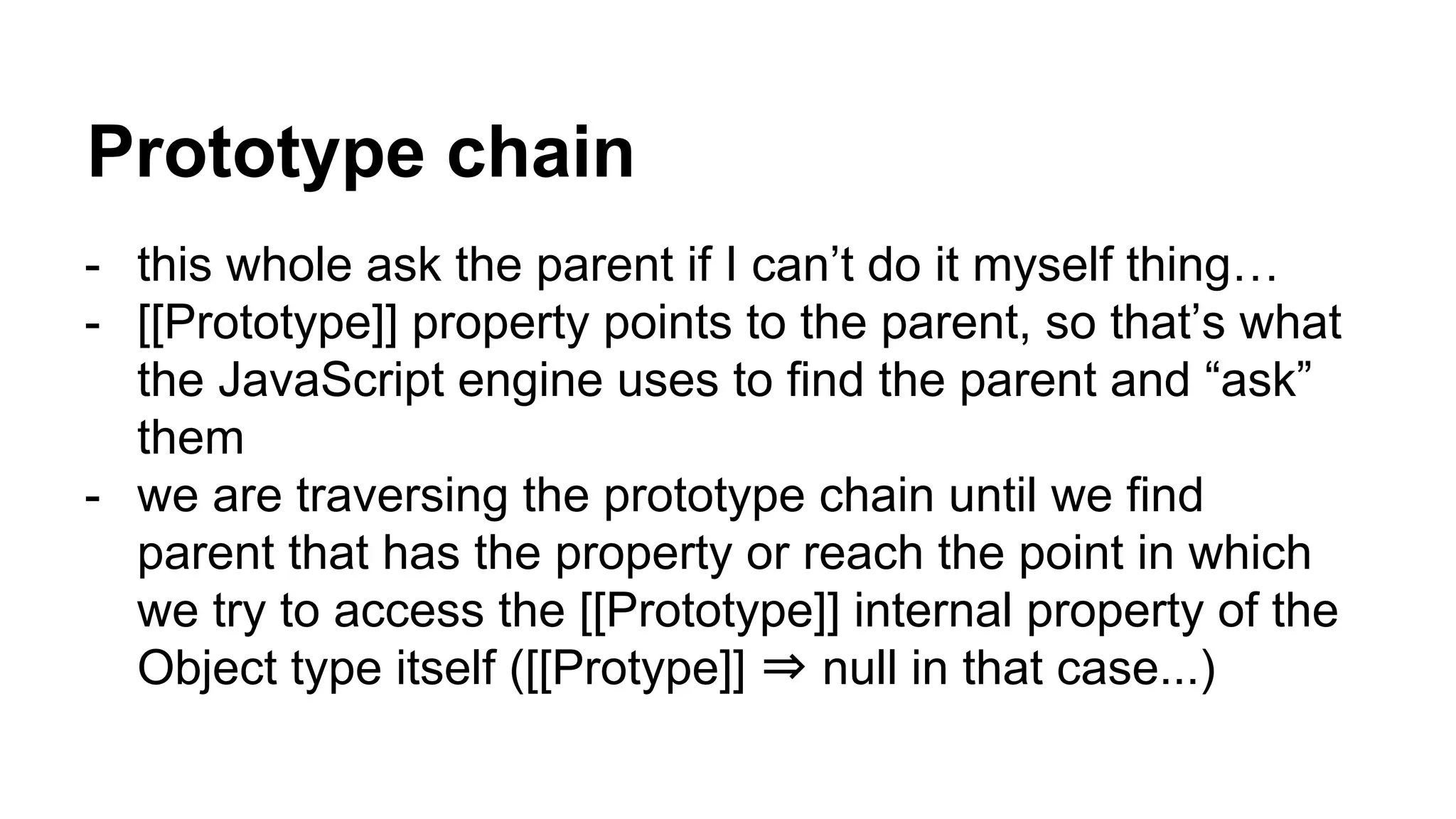 Prototype chain
- this whole ask the parent if I can’t do it myself thing…
- [[Prototype]] property points to the parent, so that’s what
the JavaScript engine uses to find the parent and “ask”
them
- we are traversing the prototype chain until we find
parent that has the property or reach the point in which
we try to access the [[Prototype]] internal property of the
Object type itself ([[Protype]] ⇒ null in that case...)
 