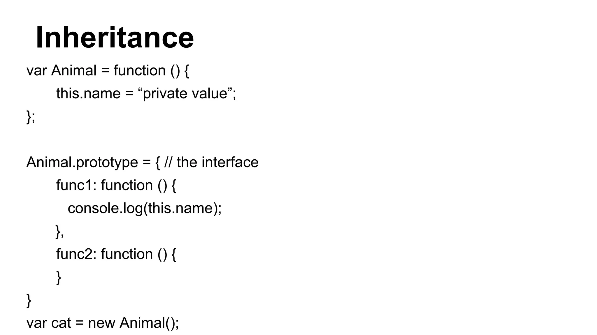 Inheritance
var Animal = function () {
this.name = “private value”;
};
Animal.prototype = { // the interface
func1: function () {
console.log(this.name);
},
func2: function () {
}
}
var cat = new Animal();
 