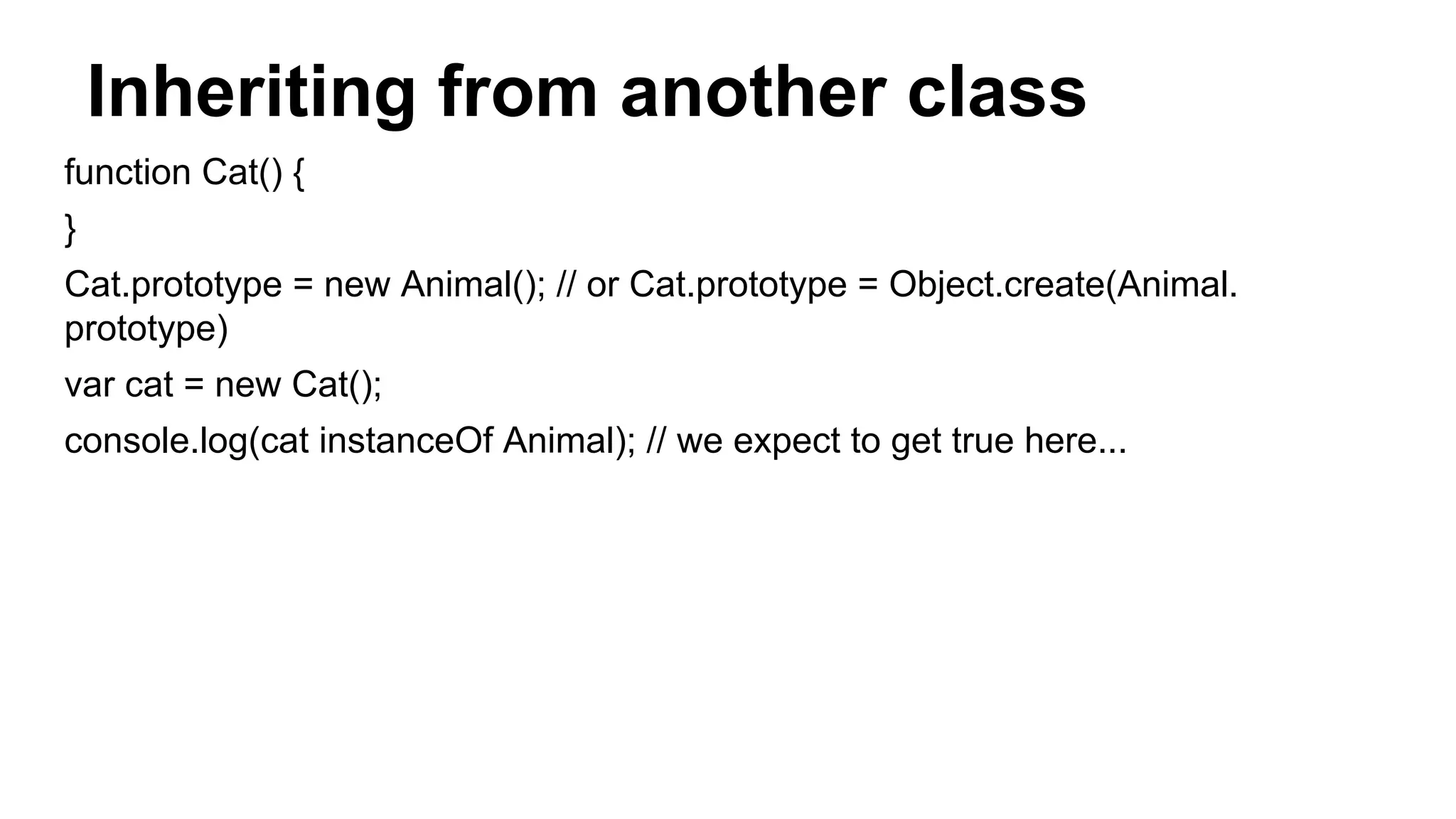 Inheriting from another class
function Cat() {
}
Cat.prototype = new Animal(); // or Cat.prototype = Object.create(Animal.
prototype)
var cat = new Cat();
console.log(cat instanceOf Animal); // we expect to get true here...
 