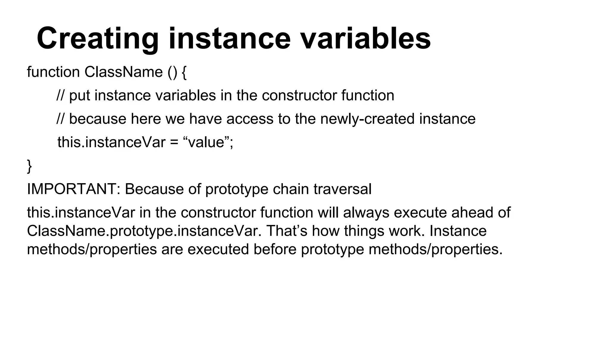 Creating instance variables
function ClassName () {
// put instance variables in the constructor function
// because here we have access to the newly-created instance
this.instanceVar = “value”;
}
IMPORTANT: Because of prototype chain traversal
this.instanceVar in the constructor function will always execute ahead of
ClassName.prototype.instanceVar. That’s how things work. Instance
methods/properties are executed before prototype methods/properties.
 