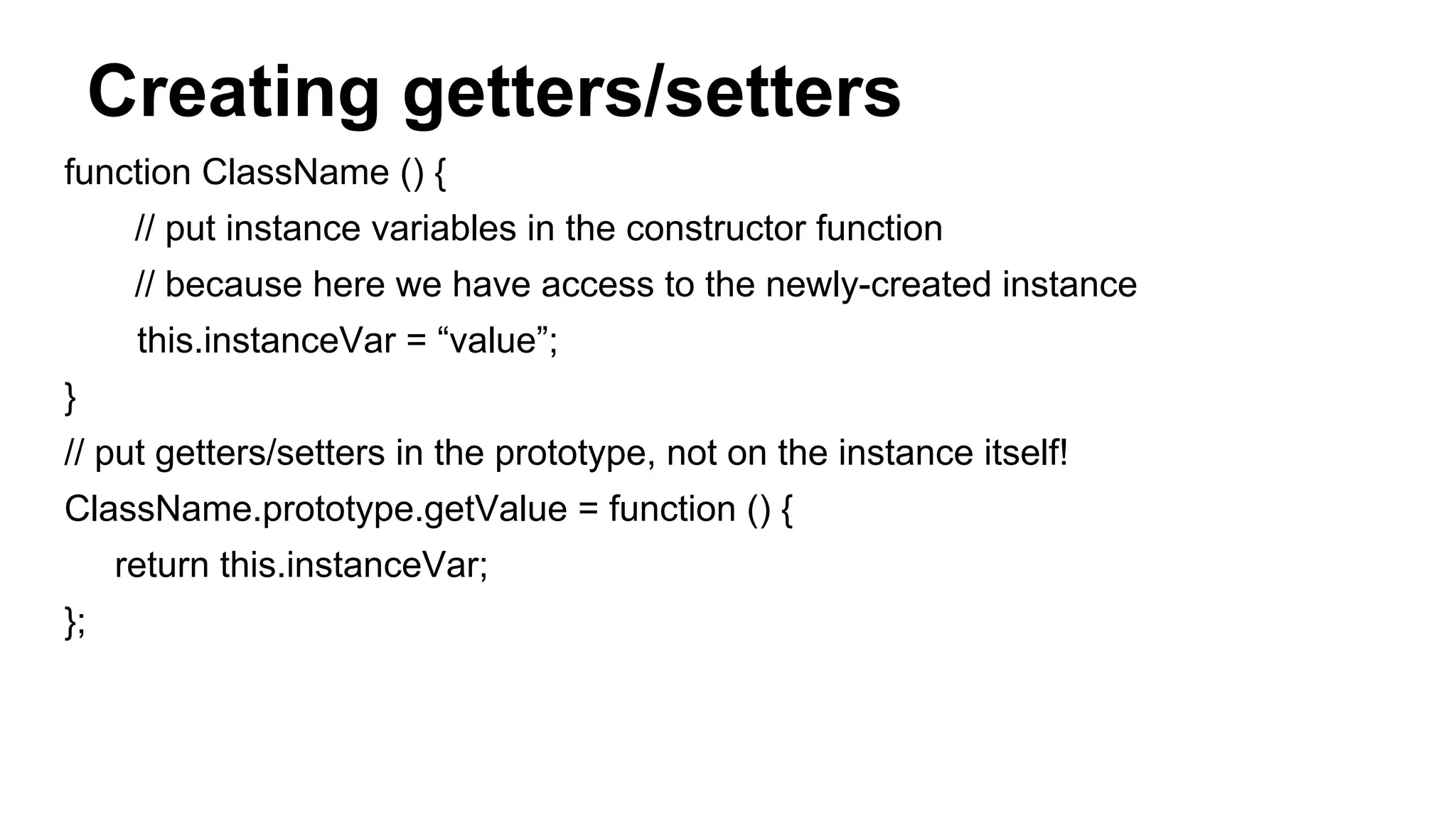 Creating getters/setters
function ClassName () {
// put instance variables in the constructor function
// because here we have access to the newly-created instance
this.instanceVar = “value”;
}
// put getters/setters in the prototype, not on the instance itself!
ClassName.prototype.getValue = function () {
return this.instanceVar;
};
 