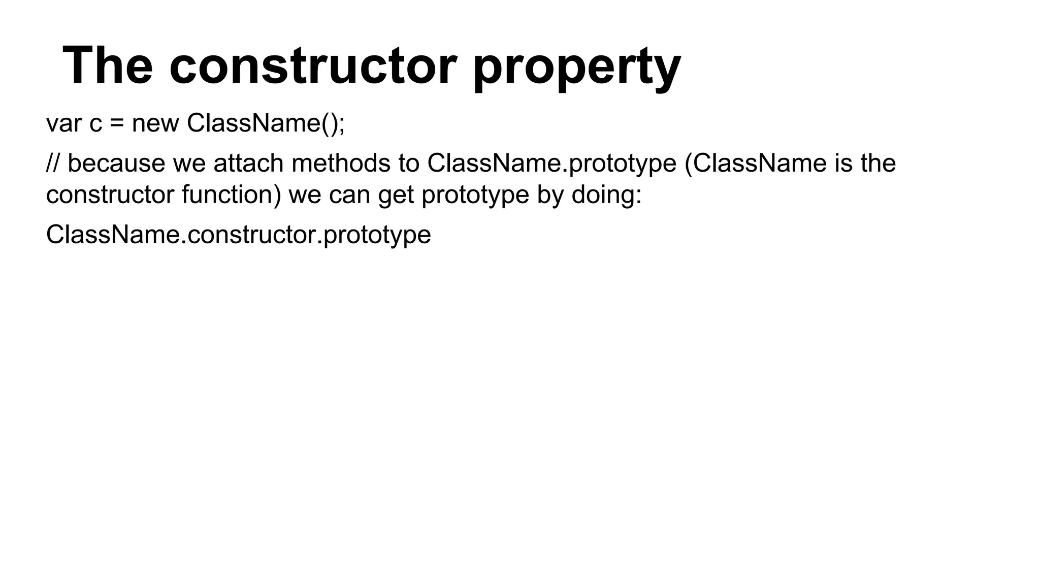 The constructor property
var c = new ClassName();
// because we attach methods to ClassName.prototype (ClassName is the
constructor function) we can get prototype by doing:
ClassName.constructor.prototype
 