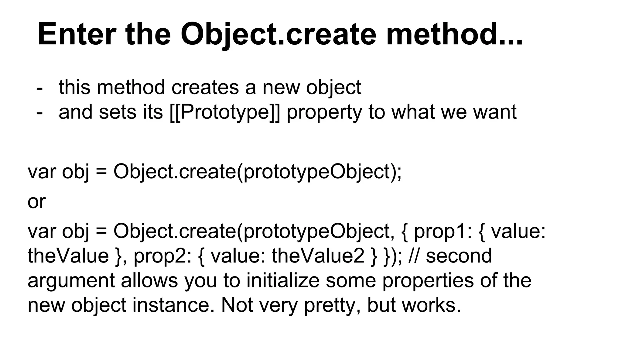 Enter the Object.create method...
- this method creates a new object
- and sets its [[Prototype]] property to what we want
var obj = Object.create(prototypeObject);
or
var obj = Object.create(prototypeObject, { prop1: { value:
theValue }, prop2: { value: theValue2 } }); // second
argument allows you to initialize some properties of the
new object instance. Not very pretty, but works.
 
