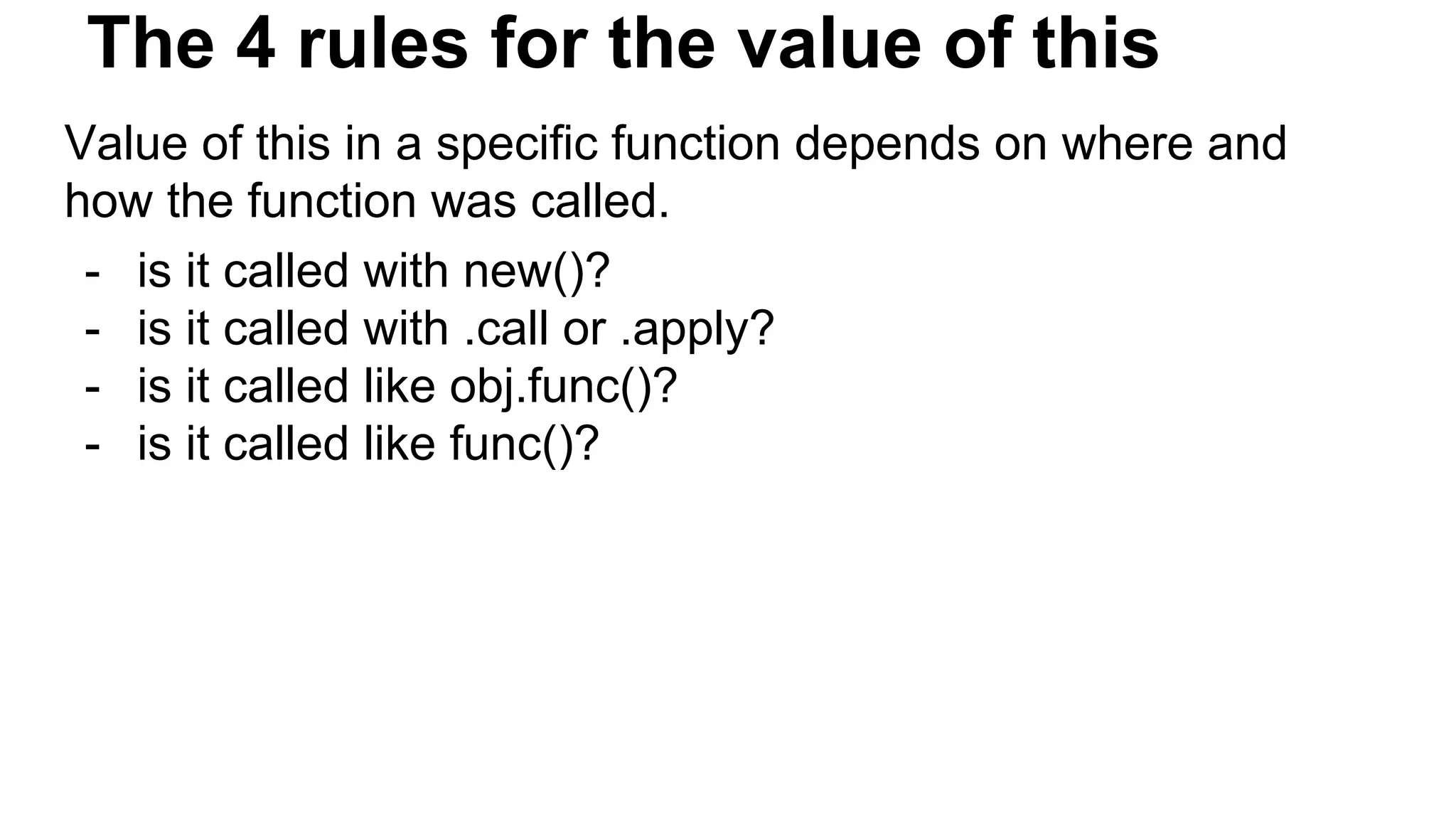 The 4 rules for the value of this
Value of this in a specific function depends on where and
how the function was called.
- is it called with new()?
- is it called with .call or .apply?
- is it called like obj.func()?
- is it called like func()?
 