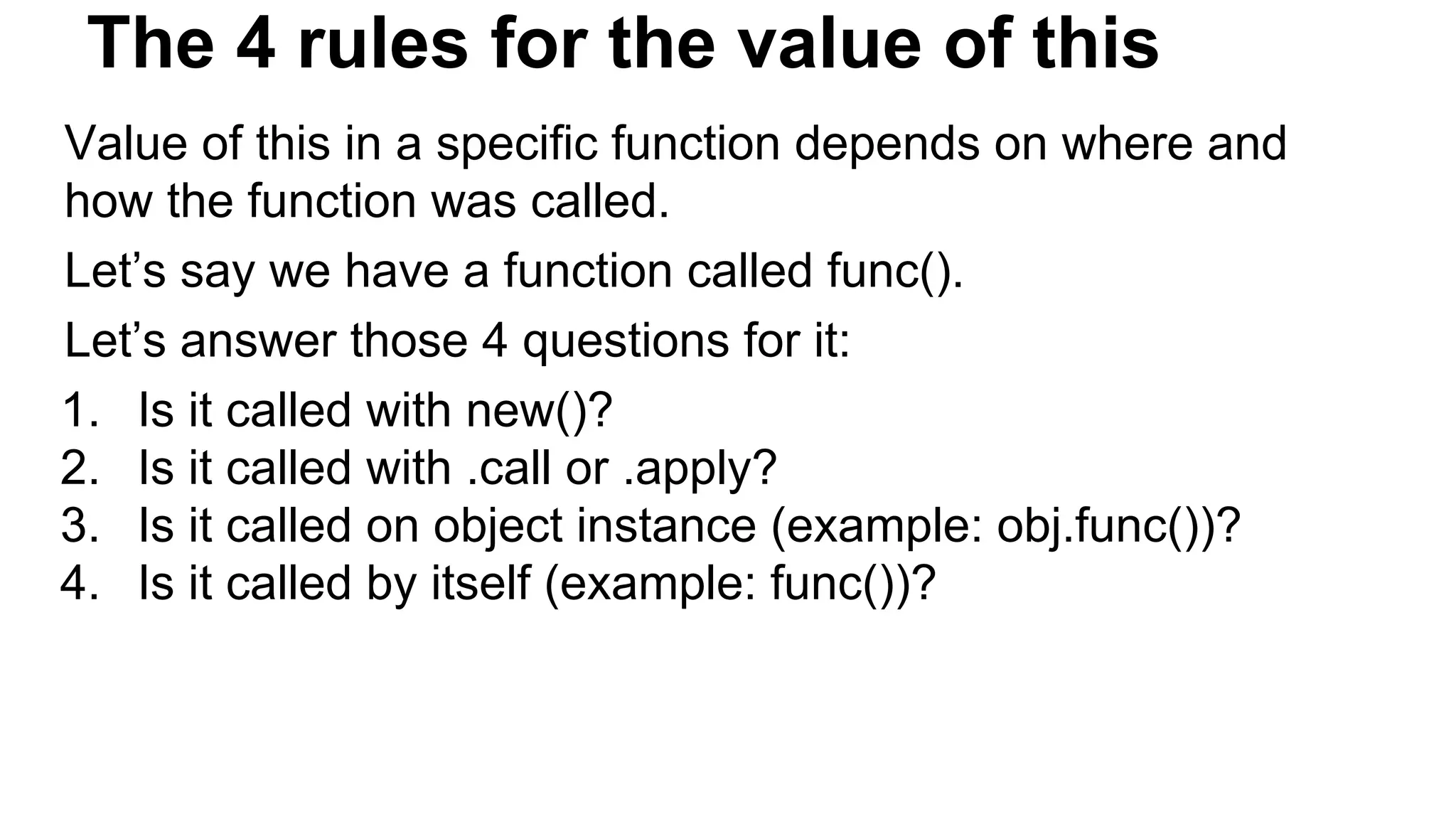 The 4 rules for the value of this
Value of this in a specific function depends on where and
how the function was called.
Let’s say we have a function called func().
Let’s answer those 4 questions for it:
1. Is it called with new()?
2. Is it called with .call or .apply?
3. Is it called on object instance (example: obj.func())?
4. Is it called by itself (example: func())?
 