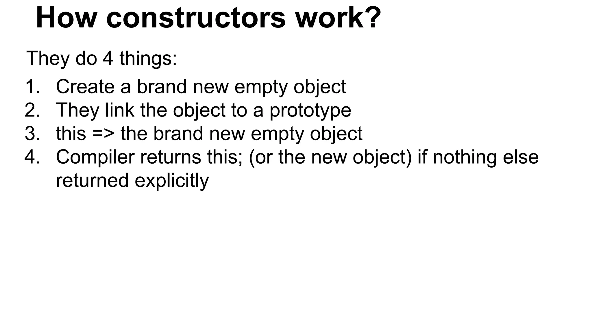 How constructors work?
They do 4 things:
1. Create a brand new empty object
2. They link the object to a prototype
3. this => the brand new empty object
4. Compiler returns this; (or the new object) if nothing else
returned explicitly
 