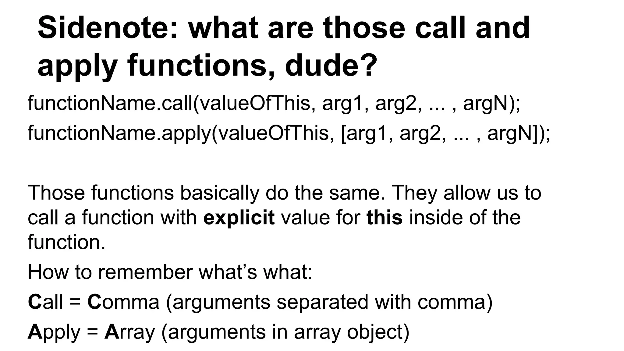 Sidenote: what are those call and
apply functions, dude?
functionName.call(valueOfThis, arg1, arg2, ... , argN);
functionName.apply(valueOfThis, [arg1, arg2, ... , argN]);
Those functions basically do the same. They allow us to
call a function with explicit value for this inside of the
function.
How to remember what’s what:
Call = Comma (arguments separated with comma)
Apply = Array (arguments in array object)
 