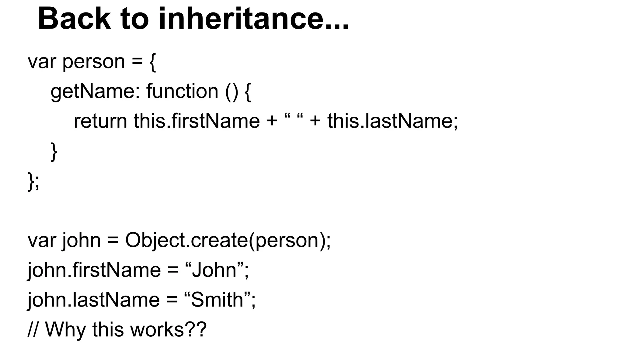 Back to inheritance...
var person = {
getName: function () {
return this.firstName + “ “ + this.lastName;
}
};
var john = Object.create(person);
john.firstName = “John”;
john.lastName = “Smith”;
// Why this works??
 