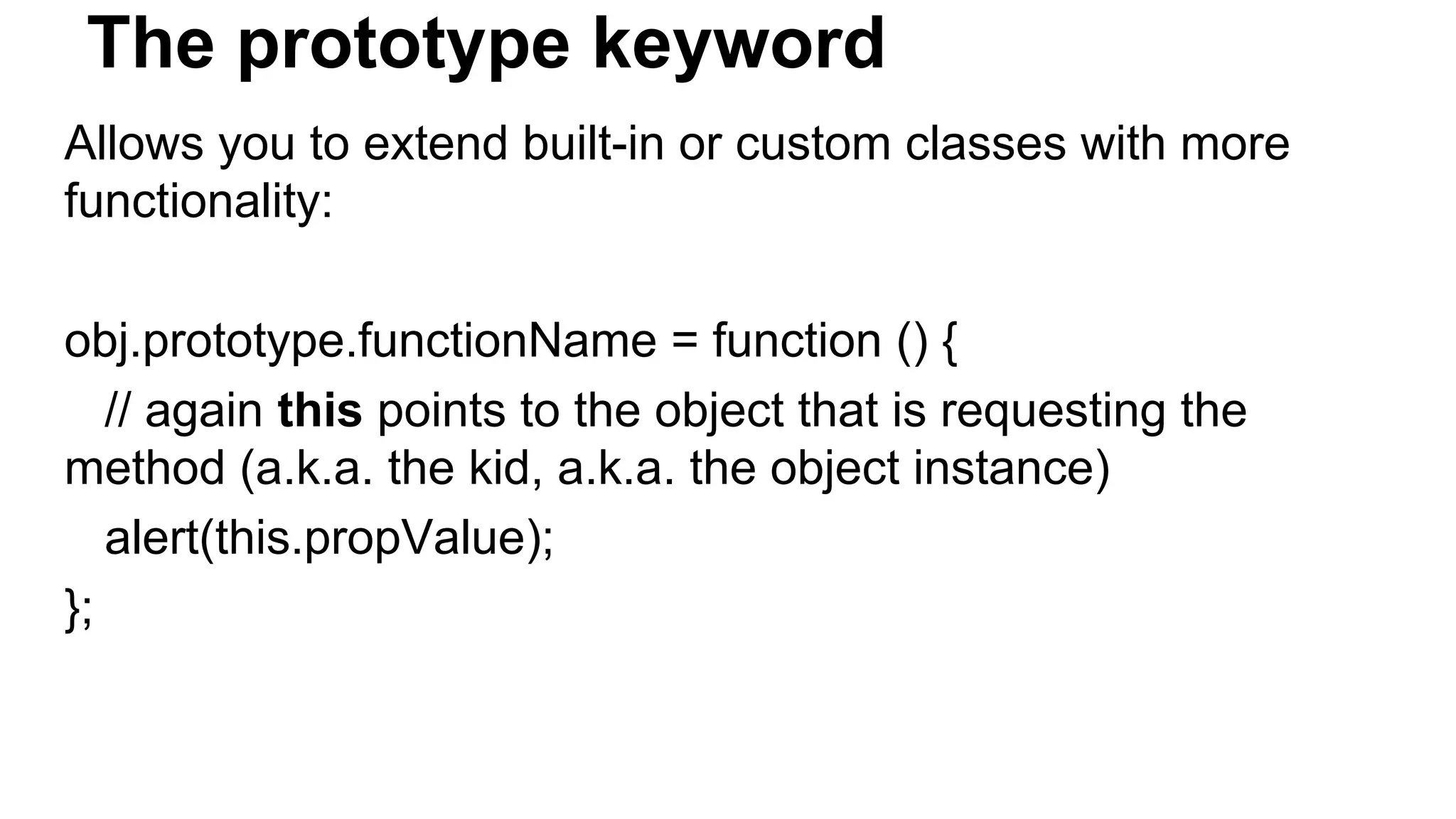 The prototype keyword
Allows you to extend built-in or custom classes with more
functionality:
obj.prototype.functionName = function () {
// again this points to the object that is requesting the
method (a.k.a. the kid, a.k.a. the object instance)
alert(this.propValue);
};
 