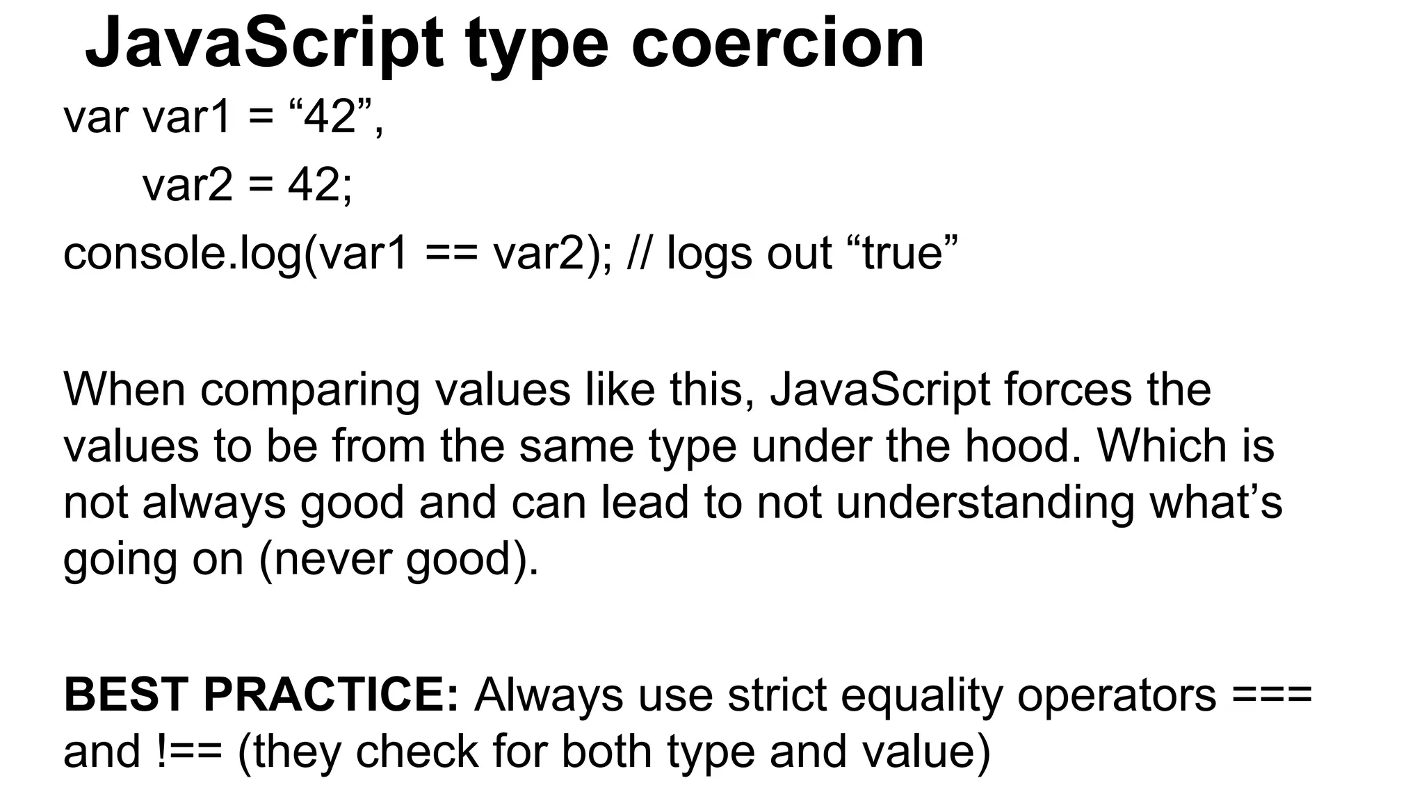 JavaScript type coercion
var var1 = “42”,
var2 = 42;
console.log(var1 == var2); // logs out “true”
When comparing values like this, JavaScript forces the
values to be from the same type under the hood. Which is
not always good and can lead to not understanding what’s
going on (never good).
BEST PRACTICE: Always use strict equality operators ===
and !== (they check for both type and value)
 