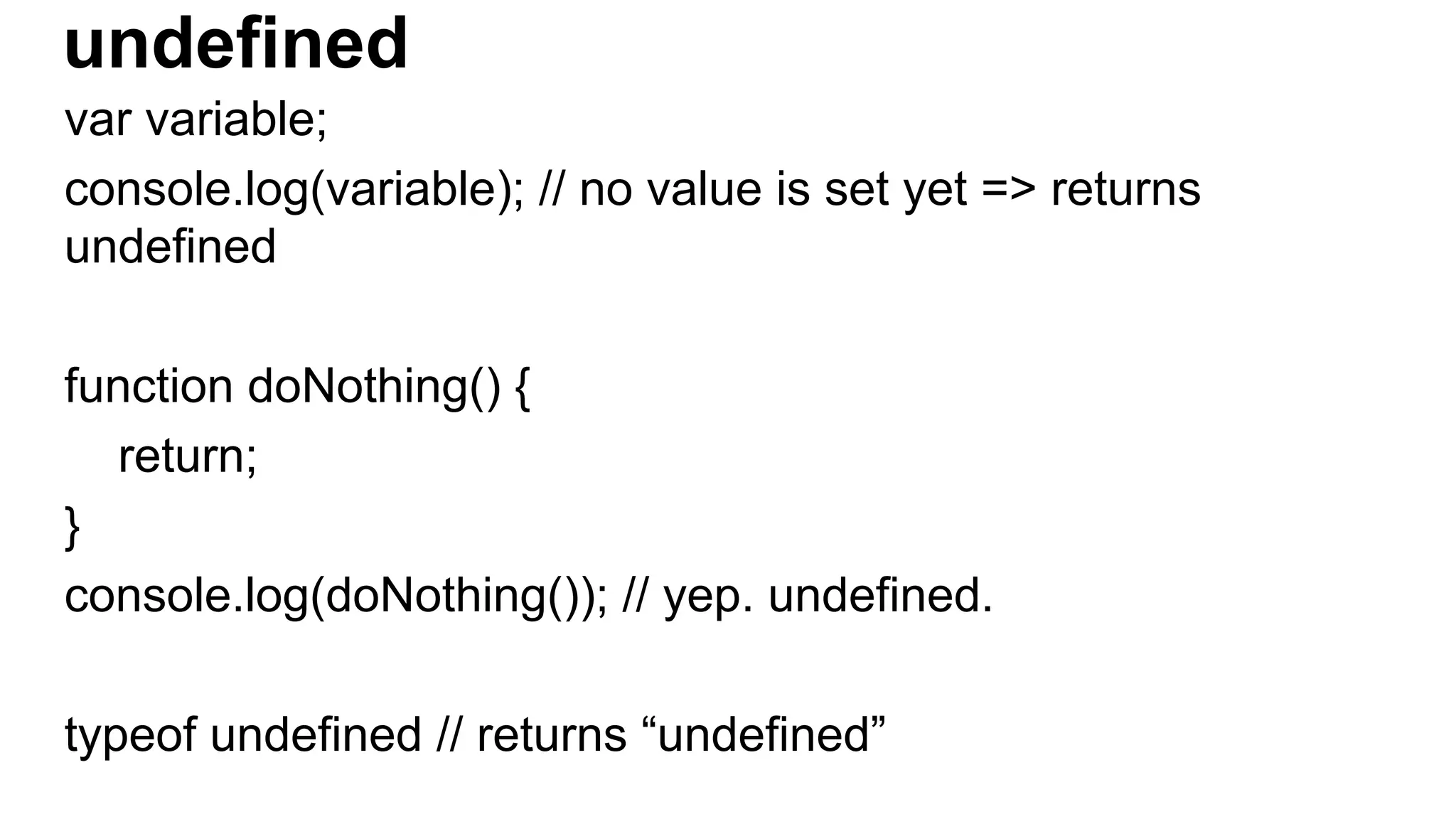 undefined
var variable;
console.log(variable); // no value is set yet => returns
undefined
function doNothing() {
return;
}
console.log(doNothing()); // yep. undefined.
typeof undefined // returns “undefined”
 